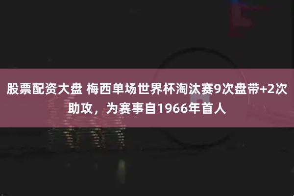 股票配资大盘 梅西单场世界杯淘汰赛9次盘带+2次助攻，为赛事自1966年首人