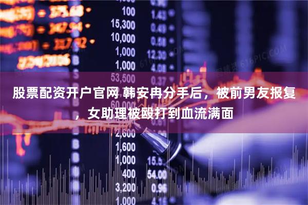 股票配资开户官网 韩安冉分手后，被前男友报复，女助理被殴打到血流满面